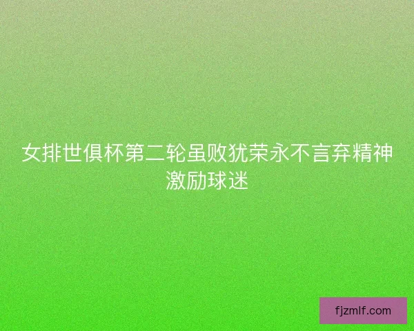 女排世俱杯第二轮虽败犹荣永不言弃精神激励球迷