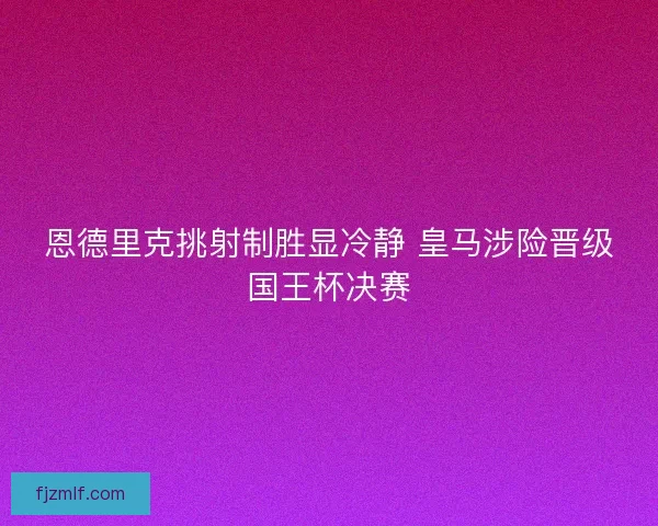 恩德里克挑射制胜显冷静 皇马涉险晋级国王杯决赛