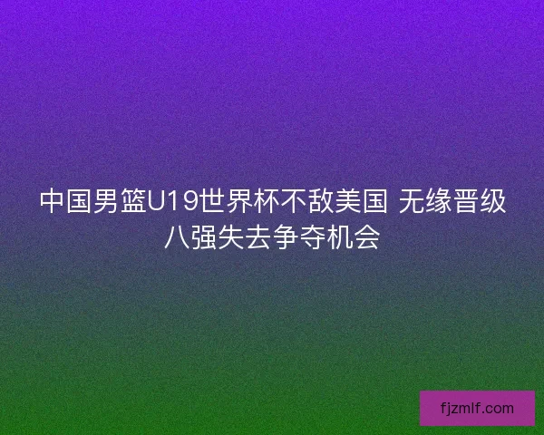 中国男篮U19世界杯不敌美国 无缘晋级八强失去争夺机会