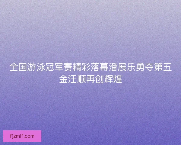 全国游泳冠军赛精彩落幕潘展乐勇夺第五金汪顺再创辉煌